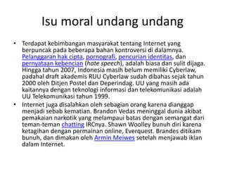Isu moral undang undang
• Terdapat kebimbangan masyarakat tentang Internet yang
  berpuncak pada beberapa bahan kontroversi di dalamnya.
  Pelanggaran hak cipta, pornografi, pencurian identitas, dan
  pernyataan kebencian (hate speech), adalah biasa dan sulit dijaga.
  Hingga tahun 2007, Indonesia masih belum memiliki Cyberlaw,
  padahal draft akademis RUU Cyberlaw sudah dibahas sejak tahun
  2000 oleh Ditjen Postel dan Deperindag. UU yang masih ada
  kaitannya dengan teknologi informasi dan telekomunikasi adalah
  UU Telekomunikasi tahun 1999.
• Internet juga disalahkan oleh sebagian orang karena dianggap
  menjadi sebab kematian. Brandon Vedas meninggal dunia akibat
  pemakaian narkotik yang melampaui batas dengan semangat dari
  teman-teman chatting IRCnya. Shawn Woolley bunuh diri karena
  ketagihan dengan permainan online, Everquest. Brandes ditikam
  bunuh, dan dimakan oleh Armin Meiwes setelah menjawab iklan
  dalam Internet.
 