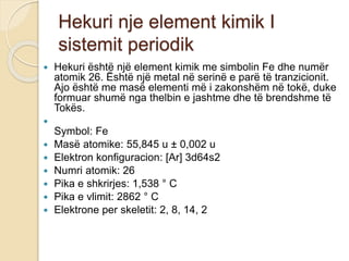 Hekuri nje element kimik I
sistemit periodik
 Hekuri është një element kimik me simbolin Fe dhe numër
atomik 26. Është një metal në serinë e parë të tranzicionit.
Ajo është me masë elementi më i zakonshëm në tokë, duke
formuar shumë nga thelbin e jashtme dhe të brendshme të
Tokës.

Symbol: Fe
 Masë atomike: 55,845 u ± 0,002 u
 Elektron konfiguracion: [Ar] 3d64s2
 Numri atomik: 26
 Pika e shkrirjes: 1,538 ° C
 Pika e vlimit: 2862 ° C
 Elektrone per skeletit: 2, 8, 14, 2
 