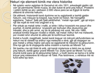Hekuri nje element kimik me vlera historike
 Në qytetin verior egjiptian të Gerzehut në vitin 1911, arkeologët gjetën një
varr që përmbante nëntë rruaza, të cilat duket të jenë prej hekuri. Problemi
i vetëm është se ato i përkasin 2.000 viteve para se sa Egjipti të kishte
aftësinë të shkrinte hekurin.
 Që atëherë, historianët kanë dyshime se ku egjiptianët e lashtë gjetën
hekurin, ose mësuan ta krijojnë, kaq herët në histori. Në hieroglifet
egjiptiane, “hekuri” fjalë për fjalë përkthehet: “metali nga qielli”, gjë që krijon
një ide mjaft të mirë mbi origjinën e tij.
 Për shkak se metali ishte i rrallë, ai ishte i lidhur kryesisht me pasuri dhe
pushtet. Ai është përdorur kryesisht për bizhuteri dhe zbukurime për
mbretër, dhe jo për armë, siç do të përdorej më vonë. Në vitin 1980,
analizat kimike treguan nivelet e nikelit, një metal i lidhur fort me meteorët,
por nivelet ishin shumë të ulëta për të konfirmuar teorinë.
 Kohët e fundit, megjithatë, testet kanë treguar në mënyrë përfundimtare se
hekuri me të vërtetë ka ardhur nga meteorët e rënë, gjë që shpjegon se
pse metali u shfaq mijëra vjet para se egjiptianët të mësonin ta përpunonin.
Dhe kjo gjë do të shpjegonte edhe misterin e kamës së Mbretit Tut.
 Së bashku me një thikë të artë, një kamë misterioze e bërë me sa duket
prej hekurit, është gjetur pranë Mbretit Tut. Duke qenë se Mbreti Tut vdiq
shumë kohë para se të përpunohej hekuri, u hodh teoria se kama e tij ishte
krijuar prej meteorëve të rrëzuar në Tokë. Pas testimeve, u vërtetua më në
fund edhe kjo teori.
 