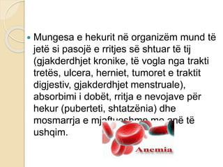  Mungesa e hekurit në organizëm mund të
jetë si pasojë e rritjes së shtuar të tij
(gjakderdhjet kronike, të vogla nga trakti
tretës, ulcera, herniet, tumoret e traktit
digjestiv, gjakderdhjet menstruale),
absorbimi i dobët, rritja e nevojave për
hekur (puberteti, shtatzënia) dhe
mosmarrja e mjaftueshme me anë të
ushqim.
 