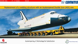 Austempering,	
  A	
  Technology	
  for	
  Substitution
ADI	
  DAYS	
  	
  2016	
  	
   6th	
  	
  –	
  7th	
  	
  October	
  	
  	
  	
  	
  	
  	
  	
  	
  	
  	
  	
  	
  	
  	
  	
  	
  	
  	
  	
  Minerbe
1
Replacement of a welding structure with an Austempered Ductile Iron (ADI) one
Your	
  Logo
 