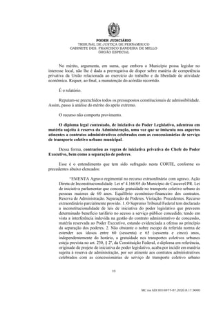 PODER JUDICIÁRIO
TRIBUNAL DE JUSTIÇA DE PERNAMBUCO
GABINETE DES. FRANCISCO BANDEIRA DE MELLO
ÓRGÃO ESPECIAL
10
MC na ADI 0016977-87.2020.8.17.9000
No mérito, argumenta, em suma, que embora o Município possa legislar no
interesse local, não lhe é dada a prerrogativa de dispor sobre matéria de competência
privativa da União relacionada ao exercício do trabalho e da liberdade de atividade
econômica. Requer, ao final, a manutenção do acórdão recorrido.
É o relatório.
Reputam-se preenchidos todos os pressupostos constitucionais de admissibilidade.
Assim, passo à análise do mérito do apelo extremo.
O recurso não comporta provimento.
O diploma legal contestado, de iniciativa do Poder Legislativo, adentrou em
matéria sujeita à reserva da Administração, uma vez que se imiscuiu nos aspectos
atinentes a contratos administrativos celebrados com as concessionárias de serviço
de transporte coletivo urbano municipal.
Dessa forma, contrariou as regras de iniciativa privativa do Chefe do Poder
Executivo, bem como a separação de poderes.
Esse é o entendimento que tem sido sufragado nesta CORTE, conforme os
precedentes abaixo elencados:
“EMENTA Agravo regimental no recurso extraordinário com agravo. Ação
Direta de Inconstitucionalidade. Lei nº 4.166/05 do Município de Cascavel/PR. Lei
de iniciativa parlamentar que concede gratuidade no transporte coletivo urbano às
pessoas maiores de 60 anos. Equilíbrio econômico-financeiro dos contratos.
Reserva de Administração. Separação de Poderes. Violação. Precedentes. Recurso
extraordinário parcialmente provido. 1. O Supremo Tribunal Federal tem declarado
a inconstitucionalidade de leis de iniciativa do poder legislativo que preveem
determinado benefício tarifário no acesso a serviço público concedido, tendo em
vista a interferência indevida na gestão do contrato administrativo de concessão,
matéria reservada ao Poder Executivo, estando evidenciada a ofensa ao princípio
da separação dos poderes. 2. Não obstante o nobre escopo da referida norma de
estender aos idosos entre 60 (sessenta) e 65 (sessenta e cinco) anos,
independentemente do horário, a gratuidade nos transportes coletivos urbanos
esteja prevista no art. 230, § 2º, da Constituição Federal, o diploma em referência,
originado de projeto de iniciativa do poder legislativo, acaba por incidir em matéria
sujeita à reserva de administração, por ser atinente aos contratos administrativos
celebrados com as concessionárias de serviço de transporte coletivo urbano
 