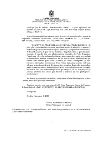 PODER JUDICIÁRIO
TRIBUNAL DE JUSTIÇA DE PERNAMBUCO
GABINETE DES. FRANCISCO BANDEIRA DE MELLO
ÓRGÃO ESPECIAL
11
MC na ADI 0016977-87.2020.8.17.9000
municipal (art. 30, inciso V, da Constituição Federal). 3. Agravo regimental não
provido.” (ARE 929.591-AgR, Relator(a): Min. DIAS TOFFOLI, Segunda Turma,
DJe de 27/10/2017)
A propósito dos princípios constitucionais da reserva de administração e separação
de poderes, o eminente decano desta CORTE, Min. CELSO DE MELLO, ao relatar a
ADI 776-MC, Tribunal Pleno, DJ de 15/12/2006, consignou:
“RESERVA DE ADMINISTRAÇÃO E SEPARAÇÃO DE PODERES. - O
princípio constitucional da reserva de administração impede a ingerência normativa
do Poder Legislativo em matérias sujeitas à exclusiva competência administrativa
do Poder Executivo. É que, em tais matérias, o Legislativo não se qualifica como
instância de revisão dos atos administrativos emanados do Poder Executivo.
Precedentes. Não cabe, ao Poder Legislativo, sob pena de desrespeito ao postulado
da separação de poderes, desconstituir, por lei, atos de caráter administrativo que
tenham sido editados pelo Poder Executivo no estrito desempenho de suas
privativas atribuições institucionais. Essa prática legislativa, quando efetivada,
subverte a função primária da lei, transgride o princípio da divisão funcional do
poder, representa comportamento heterodoxo da instituição parlamentar e importa
em atuação ultra vires do Poder Legislativo, que não pode, em sua atuação político-
jurídica, exorbitar dos limites que definem o exercício de suas prerrogativas
institucionais.”
Verifica-se, portanto, que o acórdão recorrido não se afastou da jurisprudência desta
CORTE, razão pela qual deve ser mantido.
Diante do exposto, com base no art. 21, §§ 1º, do Regimento Interno do Supremo
Tribunal Federal, NEGO SEGUIMENTO AO RECURSO EXTRAORDINÁRIO.
Publique-se.
Brasília, 5 de março de 2020.
Ministro ALEXANDRE DE MORAES
Relator” (destaquei em negrito)
Em sucessivo, a 1ª Turma confirmou, em sede de agravo interno, a decisão do Min.
Alexandre de Moraes:
 