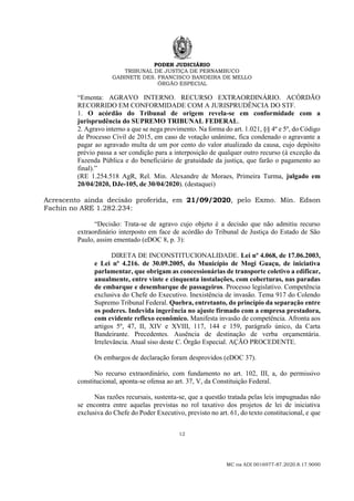PODER JUDICIÁRIO
TRIBUNAL DE JUSTIÇA DE PERNAMBUCO
GABINETE DES. FRANCISCO BANDEIRA DE MELLO
ÓRGÃO ESPECIAL
12
MC na ADI 0016977-87.2020.8.17.9000
“Ementa: AGRAVO INTERNO. RECURSO EXTRAORDINÁRIO. ACÓRDÃO
RECORRIDO EM CONFORMIDADE COM A JURISPRUDÊNCIA DO STF.
1. O acórdão do Tribunal de origem revela-se em conformidade com a
jurisprudência do SUPREMO TRIBUNAL FEDERAL.
2. Agravo interno a que se nega provimento. Na forma do art. 1.021, §§ 4º e 5º, do Código
de Processo Civil de 2015, em caso de votação unânime, fica condenado o agravante a
pagar ao agravado multa de um por cento do valor atualizado da causa, cujo depósito
prévio passa a ser condição para a interposição de qualquer outro recurso (à exceção da
Fazenda Pública e do beneficiário de gratuidade da justiça, que farão o pagamento ao
final).”
(RE 1.254.518 AgR, Rel. Min. Alexandre de Moraes, Primeira Turma, julgado em
20/04/2020, DJe-105, de 30/04/2020). (destaquei)
Acrescento ainda decisão proferida, em 21/09/2020, pelo Exmo. Min. Edson
Fachin no ARE 1.282.234:
“Decisão: Trata-se de agravo cujo objeto é a decisão que não admitiu recurso
extraordinário interposto em face de acórdão do Tribunal de Justiça do Estado de São
Paulo, assim ementado (eDOC 8, p. 3):
DIRETA DE INCONSTITUCIONALIDADE. Lei nº 4.068, de 17.06.2003,
e Lei nº 4.216. de 30.09.2005, do Município de Mogi Guaçu, de iniciativa
parlamentar, que obrigam as concessionárias de transporte coletivo a edificar,
anualmente, entre vinte e cinquenta instalações, com coberturas, nas paradas
de embarque e desembarque de passageiros. Processo legislativo. Competência
exclusiva do Chefe do Executivo. Inexistência de invasão. Tema 917 do Colendo
Supremo Tribunal Federal. Quebra, entretanto, do princípio da separação entre
os poderes. Indevida ingerência no ajuste firmado com a empresa prestadora,
com evidente reflexo econômico. Manifesta invasão de competência. Afronta aos
artigos 5º, 47, II, XIV e XVIII, 117, 144 e 159, parágrafo único, da Carta
Bandeirante. Precedentes. Ausência de destinação de verba orçamentária.
Irrelevância. Atual siso deste C. Órgão Especial. AÇÃO PROCEDENTE.
Os embargos de declaração foram desprovidos (eDOC 37).
No recurso extraordinário, com fundamento no art. 102, III, a, do permissivo
constitucional, aponta-se ofensa ao art. 37, V, da Constituição Federal.
Nas razões recursais, sustenta-se, que a questão tratada pelas leis impugnadas não
se encontra entre aquelas previstas no rol taxativo dos projetos de lei de iniciativa
exclusiva do Chefe do Poder Executivo, previsto no art. 61, do texto constitucional, e que
 