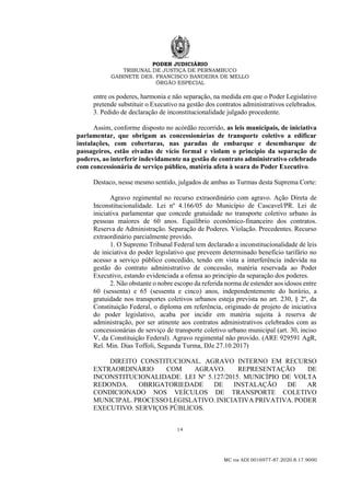 PODER JUDICIÁRIO
TRIBUNAL DE JUSTIÇA DE PERNAMBUCO
GABINETE DES. FRANCISCO BANDEIRA DE MELLO
ÓRGÃO ESPECIAL
14
MC na ADI 0016977-87.2020.8.17.9000
entre os poderes, harmonia e não separação, na medida em que o Poder Legislativo
pretende substituir o Executivo na gestão dos contratos administrativos celebrados.
3. Pedido de declaração de inconstitucionalidade julgado procedente.
Assim, conforme disposto no acórdão recorrido, as leis municipais, de iniciativa
parlamentar, que obrigam as concessionárias de transporte coletivo a edificar
instalações, com coberturas, nas paradas de embarque e desembarque de
passageiros, estão eivadas de vício formal e violam o princípio da separação de
poderes, ao interferir indevidamente na gestão de contrato administrativo celebrado
com concessionária de serviço público, matéria afeta à seara do Poder Executivo.
Destaco, nesse mesmo sentido, julgados de ambas as Turmas desta Suprema Corte:
Agravo regimental no recurso extraordinário com agravo. Ação Direta de
Inconstitucionalidade. Lei nº 4.166/05 do Município de Cascavel/PR. Lei de
iniciativa parlamentar que concede gratuidade no transporte coletivo urbano às
pessoas maiores de 60 anos. Equilíbrio econômico-financeiro dos contratos.
Reserva de Administração. Separação de Poderes. Violação. Precedentes. Recurso
extraordinário parcialmente provido.
1. O Supremo Tribunal Federal tem declarado a inconstitucionalidade de leis
de iniciativa do poder legislativo que preveem determinado benefício tarifário no
acesso a serviço público concedido, tendo em vista a interferência indevida na
gestão do contrato administrativo de concessão, matéria reservada ao Poder
Executivo, estando evidenciada a ofensa ao princípio da separação dos poderes.
2. Não obstante o nobre escopo da referida norma de estender aos idosos entre
60 (sessenta) e 65 (sessenta e cinco) anos, independentemente do horário, a
gratuidade nos transportes coletivos urbanos esteja prevista no art. 230, § 2º, da
Constituição Federal, o diploma em referência, originado de projeto de iniciativa
do poder legislativo, acaba por incidir em matéria sujeita à reserva de
administração, por ser atinente aos contratos administrativos celebrados com as
concessionárias de serviço de transporte coletivo urbano municipal (art. 30, inciso
V, da Constituição Federal). Agravo regimental não provido. (ARE 929591 AgR,
Rel. Min. Dias Toffoli, Segunda Turma, DJe 27.10.2017)
DIREITO CONSTITUCIONAL. AGRAVO INTERNO EM RECURSO
EXTRAORDINÁRIO COM AGRAVO. REPRESENTAÇÃO DE
INCONSTITUCIONALIDADE. LEI Nº 5.127/2015. MUNICÍPIO DE VOLTA
REDONDA. OBRIGATORIEDADE DE INSTALAÇÃO DE AR
CONDICIONADO NOS VEÍCULOS DE TRANSPORTE COLETIVO
MUNICIPAL. PROCESSO LEGISLATIVO. INICIATIVA PRIVATIVA. PODER
EXECUTIVO. SERVIÇOS PÚBLICOS.
 