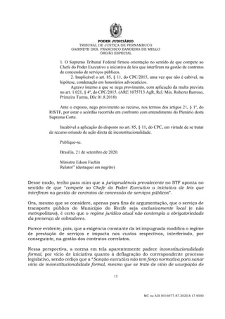 PODER JUDICIÁRIO
TRIBUNAL DE JUSTIÇA DE PERNAMBUCO
GABINETE DES. FRANCISCO BANDEIRA DE MELLO
ÓRGÃO ESPECIAL
15
MC na ADI 0016977-87.2020.8.17.9000
1. O Supremo Tribunal Federal firmou orientação no sentido de que compete ao
Chefe do Poder Executivo a iniciativa de leis que interfiram na gestão de contratos
de concessão de serviços públicos.
2. Inaplicável o art. 85, § 11, do CPC/2015, uma vez que não é cabível, na
hipótese, condenação em honorários advocatícios.
Agravo interno a que se nega provimento, com aplicação da multa prevista
no art. 1.021, § 4º, do CPC/2015. (ARE 1075713 AgR, Rel. Min. Roberto Barroso,
Primeira Turma, DJe 01.8.2018)
Ante o exposto, nego provimento ao recurso, nos termos dos artigos 21, § 1º, do
RISTF, por estar o acórdão recorrido em confronto com entendimento do Plenário desta
Suprema Corte.
Incabível a aplicação do disposto no art. 85, § 11, do CPC, em virtude de se tratar
de recurso oriundo de ação direta de inconstitucionalidade.
Publique-se.
Brasília, 21 de setembro de 2020.
Ministro Edson Fachin
Relator” (destaquei em negrito)
Desse modo, tenho para mim que a jurisprudência prevalecente no STF aponta no
sentido de que “compete ao Chefe do Poder Executivo a iniciativa de leis que
interfiram na gestão de contratos de concessão de serviços públicos”.
Ora, mesmo que se considere, apenas para fins de argumentação, que o serviço de
transporte público do Município do Recife seja exclusivamente local (e não
metropolitano), é certo que o regime jurídico atual não contempla a obrigatoriedade
da presença de cobradores.
Parece evidente, pois, que a exigência constante da lei impugnada modifica o regime
de prestação de serviços e impacta nos custos respectivos, interferindo, por
conseguinte, na gestão dos contratos correlatos.
Nessa perspectiva, a norma em tela aparentemente padece inconstitucionalidade
formal, por vício de iniciativa quanto à deflagração do correspondente processo
legislativo, sendo cediço que a “Sanção executiva não tem força normativa para sanar
vício de inconstitucionalidade formal, mesmo que se trate de vício de usurpação de
 