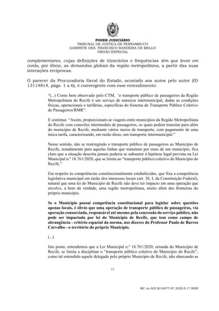 PODER JUDICIÁRIO
TRIBUNAL DE JUSTIÇA DE PERNAMBUCO
GABINETE DES. FRANCISCO BANDEIRA DE MELLO
ÓRGÃO ESPECIAL
17
MC na ADI 0016977-87.2020.8.17.9000
complementares, cujas definições de itinerários e frequências têm que levar em
conta, por óbvio, as demandas globais da região metropolitana, a partir das suas
interações recíprocas.
O parecer da Procuradoria Geral do Estado, acostado aos autos pelo autor (ID
13114814, págs. 1 a 6), é convergente com esse entendimento:
“(...) Como bem observado pelo CTM, “o transporte público de passageiros da Região
Metropolitana do Recife é um serviço de natureza intermunicipal, dadas as condições
físicas, operacionais e tarifárias, específicas do Sistema de Transporte Público Coletivo
de Passageiros/RMR”.
E continua: “Assim, proporcionam-se viagens entre municípios da Região Metropolitana
do Recife com conexões intermodais de passageiros, os quais podem transitar para além
do município de Recife, mediante vários meios de transporte, com pagamento de uma
única tarifa, caracterizando, em razão disso, um transporte intermunicipal.”
Nesse sentido, não se restringindo o transporte público de passageiros ao Município de
Recife, notadamente para aquelas linhas que transitam por mais de um município, fica
claro que a situação descrita jamais poderia se subsumir à hipótese legal prevista na Lei
Municipal n.º 18.761/2020, que se limita ao “transporte público coletivo do Município do
Recife.”
Em respeito às competências constitucionalmente estabelecidas, que fixa a competência
legislativa municipal em razão dos interesses locais (art. 30, I, da Constituição Federal),
natural que uma lei do Município de Recife não deve ter impacto em uma operação que
envolve, a bem da verdade, uma região metropolitana, muito além das fronteiras do
próprio município.
Se o Município possui competência constitucional para legislar sobre questões
apenas locais, é óbvio que uma operação de transporte público de passageiros, via
operação consorciada, responsável até mesmo pela concessão do serviço público, não
pode ser impactada por lei do Município de Recife, que tem como campo de
abrangência - critério espacial da norma, nos dizeres do Professor Paulo de Barros
Carvalho - o território do próprio Município.
(...)
Isto posto, entendemos que a Lei Municipal n.º 18.761/2020, oriunda do Município de
Recife, se limita a disciplinar o “transporte público coletivo do Município do Recife”,
como tal entendido aquele delegado pelo próprio Município de Recife, não abarcando as
 