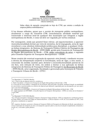 PODER JUDICIÁRIO
TRIBUNAL DE JUSTIÇA DE PERNAMBUCO
GABINETE DES. FRANCISCO BANDEIRA DE MELLO
ÓRGÃO ESPECIAL
18
MC na ADI 0016977-87.2020.8.17.9000
linhas objeto de operação consorciada no bojo do CTM, que ostenta a condição de
empresa pública multifederativa.”
À luz dessas reflexões, penso que o serviço de transporte público metropolitano,
atualmente a cargo do Consórcio CTM, consubstancia atividade material que
transcende o interesse local de qualquer dos municípios que integram a região
metropolitana do Recife, e como tal deve ser regulada por norma estadual.
Por conseguinte, ainda que possível fosse relevar, ad argumentandum, a aparente
inconstitucionalidade formal, por vício de iniciativa, da lei impugnada, seria de rigor
reconhecer a sua absoluta inidoneidade jurídica para disciplinar, a qualquer título,
as linhas integrantes do Sistema de Transporte Público Coletivo de Passageiros da
Região Metropolitana do Recife - STPP/RMR, gerido pelo Consórcio de Transportes
da Região Metropolitana do Recife – CTM, poder concedente do setor, e regulado
pelo Conselho Superior de Transporte Metropolitano - CSTM2.
Nesse cenário (de eventual superação do aparente vício formal), e mediante recurso
à técnica da interpretação conforme à Constituição, seria de rigor, a meu sentir, a
concessão da medida cautelar para declarar a inconstitucionalidade parcial da lei
em foco, sem redução de texto, em ordem a limitar a sua aplicação às linhas
integrantes do Sistema de Transporte Público de Passageiros do Município do Recife
– STPP/Recife, setor organizado, fiscalizado e gerenciado pela Autarquia de Trânsito
e Transporte Urbano do Recife – CTTU3.
2
Lei Municipal nº 17.769/2012 (Recife):
“Art. 3º Para os fins do disposto nesta Lei, considera-se:
I - Poder Concedente: o Consórcio de Transportes da Região Metropolitana do Recife Ltda - CTM;
II - Concessão de serviço público: a delegação de sua prestação, feita pelo poder concedente, mediante licitação, na modalidade
de concorrência, à pessoa jurídica ou consórcio de empresas que demonstre capacidade para seu desempenho, por sua conta e
risco e por prazo determinado;
III - órgão gestor do STPP/RMR: o Consórcio de Transportes da Região Metropolitana do Recife Ltda - CTM;
IV - órgão regulador do STPP/RMR: o Conselho Superior de Transporte Metropolitano - CSTM, nos termos da Lei Estadual nº
13.461/2008;
(...)”
3
Lei Municipal nº 18.291/2016 (Recife):
“Art. 25 Ficam outorgados à Autarquia de Trânsito e Transporte Urbano do Recife - CTTU as competências e atribuições próprias
do Poder Público, nos termos do Código de Trânsito Brasileiro - CTB (Lei Federal nº 9.503, de 23 de setembro de 1997, e suas
alterações), notadamente as seguintes:
(...)
XIX - organizar, fiscalizar e gerenciar o Sistema de Transporte Público de Passageiros do Município do Recife, especialmente os
serviços municipais de transporte por táxi e de transportes especiais afetos a sua área de atuação (complementar, fretamento e
escolar etc.), exercendo o poder punitivo;
(...)”
 