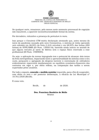PODER JUDICIÁRIO
TRIBUNAL DE JUSTIÇA DE PERNAMBUCO
GABINETE DES. FRANCISCO BANDEIRA DE MELLO
ÓRGÃO ESPECIAL
19
MC na ADI 0016977-87.2020.8.17.9000
De qualquer sorte, remanesce, pelo menos neste momento processual de cognição
não exauriente, a aparente inconstitucionalidade formal da norma.
Por derradeiro, vislumbro a presença do periculum in mora.
Isso porque o Consórcio CTM emitiu declaração atestando que, antes mesmo do
início da pandemia causada pelo novo Coronavírus, o sistema já vinha operando
sem cobrador em 66,94% da frota (1.616 veículos) e em 68,93% das linhas (284
linhas) do STPP/RMR (ID Num. 13950116), havendo ainda notícia no sentido de
que alguns veículos já saem de fábrica sem o espaço físico reservado a esse
profissional (ID Num. 14009084).
Ou seja: a aplicação da norma impugnada tem o potencial de alcançar dois terços
da frota metropolitana, impactando tanto a operacionalidade do sistema como o seu
custo, porquanto a agregação da despesa inerente à contratação de cobradores
evidentemente repercutirá imediatamente no equilíbrio econômico-financeiro dos
contratos em vigor e, por efeito reflexo, na composição das tarifas a serem
suportadas pelos usuários.
Por todo o exposto, concedo a medida cautelar requerida, para o fim de suspender,
com efeito ex tunc e até posterior deliberação, a eficácia da Lei Municipal nº
18.761/2020 (Recife).
É como voto.
Recife, de de 2020.
Des. Francisco Bandeira de Mello
Relator
 