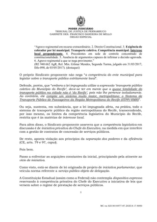 PODER JUDICIÁRIO
TRIBUNAL DE JUSTIÇA DE PERNAMBUCO
GABINETE DES. FRANCISCO BANDEIRA DE MELLO
ÓRGÃO ESPECIAL
3
MC na ADI 0016977-87.2020.8.17.9000
“Agravo regimental em recurso extraordinário. 2. Direito Constitucional. 3. Exigência de
cobrador por lei municipal. Transporte coletivo. Competência municipal. Interesse
local preponderante. 4. Precedentes em sede de controle concentrado de
constitucionalidade. 5. Ausência de argumentos capazes de infirmar a decisão agravada.
6. Agravo regimental a que se nega provimento.”
(RE 940.662 AgR, Rel. Min. Gilmar Mendes, Segunda Turma, julgado em 31/03/2017,
DJe-090, de 03/05/2017). (destaquei)
O próprio Sindicato proponente não nega “a competência do ente municipal para
legislar sobre o transporte público estritamente local”.
Defende, porém, que “embora a lei impugnada utilize a expressão ‘transporte público
coletivo do Município do Recife’, deve-se ter em mente que a quase totalidade do
transporte público na cidade não é ‘do Recife’, pois não lhe pertence isoladamente.
Ao contrário, ele compõe um sistema muito maior, metropolitano: o Sistema de
Transporte Público de Passageiros da Região Metropolitana do Recife (STPP/RMR)”.
Ou seja, sustenta, em substância, que a lei impugnada afeta, na prática, todo o
sistema de transporte público da região metropolitana do Recife, transcendendo,
por isso mesmo, os limites da competência legislativa do Município do Recife,
restrita que é às matérias de interesse local.
Para além disso, o Sindicato proponente assevera que a competência legislativa em
discussão é de iniciativa privativa do Chefe do Executivo, na medida em que interfere
com a gestão de contratos de concessão de serviços públicos.
De resto, aponta violação aos princípios da separação dos poderes e da eficiência
(CE, arts. 79 e 97, caput).
Pois bem.
Passo a enfrentar as arguições constantes da inicial, principiando pela atinente ao
vício de iniciativa.
Como visto, está-se diante de lei originada de projeto de iniciativa parlamentar, que
veicula norma referente a serviço público objeto de delegação.
A Constituição Estadual (assim como a Federal) não contempla dispositivo expresso
reservando à competência privativa do Chefe do Executivo a iniciativa de leis que
versem sobre o regime de prestação de serviços públicos.
 