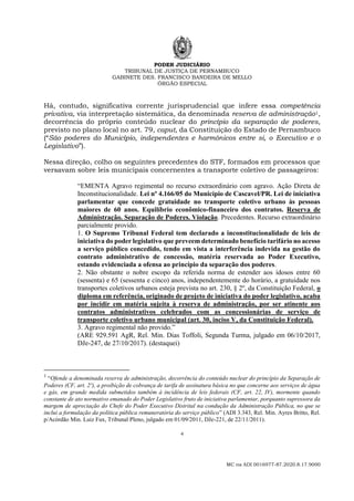PODER JUDICIÁRIO
TRIBUNAL DE JUSTIÇA DE PERNAMBUCO
GABINETE DES. FRANCISCO BANDEIRA DE MELLO
ÓRGÃO ESPECIAL
4
MC na ADI 0016977-87.2020.8.17.9000
Há, contudo, significativa corrente jurisprudencial que infere essa competência
privativa, via interpretação sistemática, da denominada reserva de administração1,
decorrência do próprio conteúdo nuclear do princípio da separação de poderes,
previsto no plano local no art. 79, caput, da Constituição do Estado de Pernambuco
(“São poderes do Município, independentes e harmônicos entre si, o Executivo e o
Legislativo”).
Nessa direção, colho os seguintes precedentes do STF, formados em processos que
versavam sobre leis municipais concernentes a transporte coletivo de passageiros:
“EMENTA Agravo regimental no recurso extraordinário com agravo. Ação Direta de
Inconstitucionalidade. Lei nº 4.166/05 do Município de Cascavel/PR. Lei de iniciativa
parlamentar que concede gratuidade no transporte coletivo urbano às pessoas
maiores de 60 anos. Equilíbrio econômico-financeiro dos contratos. Reserva de
Administração. Separação de Poderes. Violação. Precedentes. Recurso extraordinário
parcialmente provido.
1. O Supremo Tribunal Federal tem declarado a inconstitucionalidade de leis de
iniciativa do poder legislativo que preveem determinado benefício tarifário no acesso
a serviço público concedido, tendo em vista a interferência indevida na gestão do
contrato administrativo de concessão, matéria reservada ao Poder Executivo,
estando evidenciada a ofensa ao princípio da separação dos poderes.
2. Não obstante o nobre escopo da referida norma de estender aos idosos entre 60
(sessenta) e 65 (sessenta e cinco) anos, independentemente do horário, a gratuidade nos
transportes coletivos urbanos esteja prevista no art. 230, § 2º, da Constituição Federal, o
diploma em referência, originado de projeto de iniciativa do poder legislativo, acaba
por incidir em matéria sujeita à reserva de administração, por ser atinente aos
contratos administrativos celebrados com as concessionárias de serviço de
transporte coletivo urbano municipal (art. 30, inciso V, da Constituição Federal).
3. Agravo regimental não provido.”
(ARE 929.591 AgR, Rel. Min. Dias Toffoli, Segunda Turma, julgado em 06/10/2017,
DJe-247, de 27/10/2017). (destaquei)
1
“Ofende a denominada reserva de administração, decorrência do conteúdo nuclear do princípio da Separação de
Poderes (CF, art. 2º), a proibição de cobrança de tarifa de assinatura básica no que concerne aos serviços de água
e gás, em grande medida submetidos também à incidência de leis federais (CF, art. 22, IV), mormente quando
constante de ato normativo emanado do Poder Legislativo fruto de iniciativa parlamentar, porquanto supressora da
margem de apreciação do Chefe do Poder Executivo Distrital na condução da Administração Pública, no que se
inclui a formulação da política pública remuneratória do serviço público” (ADI 3.343, Rel. Min. Ayres Britto, Rel.
p/Acórdão Min. Luiz Fux, Tribunal Pleno, julgado em 01/09/2011, DJe-221, de 22/11/2011).
 
