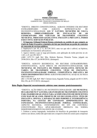 PODER JUDICIÁRIO
TRIBUNAL DE JUSTIÇA DE PERNAMBUCO
GABINETE DES. FRANCISCO BANDEIRA DE MELLO
ÓRGÃO ESPECIAL
5
MC na ADI 0016977-87.2020.8.17.9000
“EMENTA: DIREITO CONSTITUCIONAL. AGRAVO INTERNO EM RECURSO
EXTRAORDINÁRIO COM AGRAVO. REPRESENTAÇÃO DE
INCONSTITUCIONALIDADE. LEI Nº 5.127/2015. MUNICÍPIO DE VOLTA
REDONDA. OBRIGATORIEDADE DE INSTALAÇÃO DE AR
CONDICIONADO NOS VEÍCULOS DE TRANSPORTE COLETIVO
MUNICIPAL. PROCESSO LEGISLATIVO. INICIATIVA PRIVATIVA. PODER
EXECUTIVO. SERVIÇOS PÚBLICOS.
1. O Supremo Tribunal Federal firmou orientação no sentido de que compete ao
Chefe do Poder Executivo a iniciativa de leis que interfiram na gestão de contratos
de concessão de serviços públicos.
2. Inaplicável o art. 85, § 11, do CPC/2015, uma vez que não é cabível, na hipótese,
condenação em honorários advocatícios.
3. Agravo interno a que se nega provimento, com aplicação da multa prevista no art.
1.021, § 4º, do CPC/2015.”
(ARE 1.075.713 AgR, Rel. Min. Roberto Barroso, Primeira Turma, julgado em
29/06/2018, DJe-157, de 06/08/2018). (destaquei)
“EMENTA: AGRAVO REGIMENTAL NO RECURSO EXTRAORDINÁRIO.
CONSTITUCIONAL. AÇÃO DIRETA DE INCONSTITUCIONALIDADE. LEI
MUNICIPAL DE INICIATIVA DO PODER LEGISLATIVO. ISENÇÃO DE
TARIFA DE TRANSPORTE COLETIVO. VÍCIO DE INICIATIVA.
INCONSTITUCIONALIDADE FORMAL. COMPETÊNCIA PRIVATIVA DO
CHEFE DO PODER EXECUTIVO. AGRAVO REGIMENTAL AO QUAL SE NEGA
PROVIMENTO.”
(RE 1.154.488 AgR, Relª. Minª. Cármen Lúcia, Segunda Turma, julgado em 05/11/2019,
DJe-256, de 25/11/2019). (destaquei)
Este Órgão Especial recentemente adotou esse mesmo posicionamento:
“EMENTA: AÇÃO DIRETA DE INCONSTITUCIONALIDADE. LEI MUNICIPAL
DE GARANHUNS Nº 4.233/2016. GRATUIDADE DE TRANSPORTE COLETIVO
PARA MAIORES DE 60 ANOS E PARA ACOMPANHANTES DE DEFICIENTES
COM MAIS DE 60 ANOS. PROJETO DE LEI DO LEGISLATIVO. VÍCIO DE
INICIATIVA. OFENSA À SEPARAÇÃO DOS PODERES E INTERFERÊNCIA
INDEVIDA NA GESTÃO DO CONTRATO ADMINISTRATIVO DE
CONCESSÃO. INCONSTITUCIONALIDADE FORMAL CONFIGURADA.
ASPECTO MATERIAL. ENTENDIMENTO DO STF EM CONTROLE
CONCENTRADO PELA APLICABILIDADE IMEDIATA DA NORMA
INDEPENDENTEMENTE DA FONTE DE CUSTEIO.
1. Embora a norma impugnada, instituidora do benefício da gratuidade de transporte
coletivo aos idosos, tenha sido aprovada sem a respectiva fonte de custeio para compensar
 