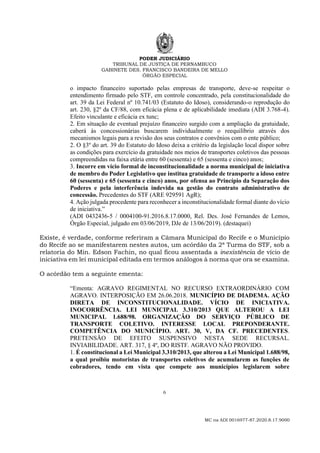PODER JUDICIÁRIO
TRIBUNAL DE JUSTIÇA DE PERNAMBUCO
GABINETE DES. FRANCISCO BANDEIRA DE MELLO
ÓRGÃO ESPECIAL
6
MC na ADI 0016977-87.2020.8.17.9000
o impacto financeiro suportado pelas empresas de transporte, deve-se respeitar o
entendimento firmado pelo STF, em controle concentrado, pela constitucionalidade do
art. 39 da Lei Federal nº 10.741/03 (Estatuto do Idoso), considerando-o reprodução do
art. 230, §2º da CF/88, com eficácia plena e de aplicabilidade imediata (ADI 3.768-4).
Efeito vinculante e eficácia ex tunc;
2. Em situação de eventual prejuízo financeiro surgido com a ampliação da gratuidade,
caberá às concessionárias buscarem individualmente o reequilíbrio através dos
mecanismos legais para a revisão dos seus contratos e convênios com o ente público;
2. O §3º do art. 39 do Estatuto do Idoso deixa a critério da legislação local dispor sobre
as condições para exercício da gratuidade nos meios de transportes coletivos das pessoas
compreendidas na faixa etária entre 60 (sessenta) e 65 (sessenta e cinco) anos;
3. Incorre em vício formal de inconstitucionalidade a norma municipal de iniciativa
de membro do Poder Legislativo que institua gratuidade de transporte a idoso entre
60 (sessenta) e 65 (sessenta e cinco) anos, por ofensa ao Princípio da Separação dos
Poderes e pela interferência indevida na gestão do contrato administrativo de
concessão. Precedentes do STF (ARE 929591 AgR);
4. Ação julgada procedente para reconhecer a inconstitucionalidade formal diante do vício
de iniciativa.”
(ADI 0432436-5 / 0004100-91.2016.8.17.0000, Rel. Des. José Fernandes de Lemos,
Órgão Especial, julgado em 03/06/2019, DJe de 13/06/2019). (destaquei)
Existe, é verdade, conforme referiram a Câmara Municipal do Recife e o Município
do Recife ao se manifestarem nestes autos, um acórdão da 2ª Turma do STF, sob a
relatoria do Min. Edson Fachin, no qual ficou assentada a inexistência de vício de
iniciativa em lei municipal editada em termos análogos à norma que ora se examina.
O acórdão tem a seguinte ementa:
“Ementa: AGRAVO REGIMENTAL NO RECURSO EXTRAORDINÁRIO COM
AGRAVO. INTERPOSIÇÃO EM 26.06.2018. MUNICÍPIO DE DIADEMA. AÇÃO
DIRETA DE INCONSTITUCIONALIDADE. VÍCIO DE INICIATIVA.
INOCORRÊNCIA. LEI MUNICIPAL 3.310/2013 QUE ALTEROU A LEI
MUNICIPAL 1.688/98. ORGANIZAÇÃO DO SERVIÇO PÚBLICO DE
TRANSPORTE COLETIVO. INTERESSE LOCAL PREPONDERANTE.
COMPETÊNCIA DO MUNICÍPIO. ART. 30, V, DA CF. PRECEDENTES.
PRETENSÃO DE EFEITO SUSPENSIVO NESTA SEDE RECURSAL.
INVIABILIDADE. ART. 317, § 4º, DO RISTF. AGRAVO NÃO PROVIDO.
1. É constitucional a Lei Municipal 3.310/2013, que alterou a Lei Municipal 1.688/98,
a qual proibiu motoristas de transportes coletivos de acumularem as funções de
cobradores, tendo em vista que compete aos municípios legislarem sobre
 