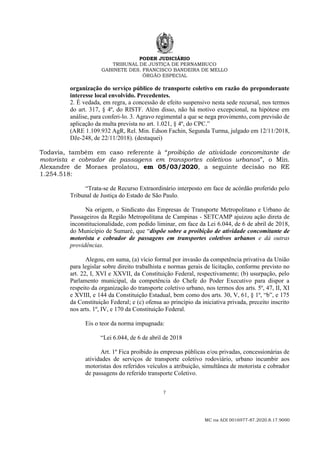 PODER JUDICIÁRIO
TRIBUNAL DE JUSTIÇA DE PERNAMBUCO
GABINETE DES. FRANCISCO BANDEIRA DE MELLO
ÓRGÃO ESPECIAL
7
MC na ADI 0016977-87.2020.8.17.9000
organização do serviço público de transporte coletivo em razão do preponderante
interesse local envolvido. Precedentes.
2. É vedada, em regra, a concessão de efeito suspensivo nesta sede recursal, nos termos
do art. 317, § 4º, do RISTF. Além disso, não há motivo excepcional, na hipótese em
análise, para conferi-lo. 3. Agravo regimental a que se nega provimento, com previsão de
aplicação da multa prevista no art. 1.021, § 4º, do CPC.”
(ARE 1.109.932 AgR, Rel. Min. Edson Fachin, Segunda Turma, julgado em 12/11/2018,
DJe-248, de 22/11/2018). (destaquei)
Todavia, também em caso referente à “proibição de atividade concomitante de
motorista e cobrador de passagens em transportes coletivos urbanos”, o Min.
Alexandre de Moraes prolatou, em 05/03/2020, a seguinte decisão no RE
1.254.518:
“Trata-se de Recurso Extraordinário interposto em face de acórdão proferido pelo
Tribunal de Justiça do Estado de São Paulo.
Na origem, o Sindicato das Empresas de Transporte Metropolitano e Urbano de
Passageiros da Região Metropolitana de Campinas - SETCAMP ajuizou ação direta de
inconstitucionalidade, com pedido liminar, em face da Lei 6.044, de 6 de abril de 2018,
do Município de Sumaré, que “dispõe sobre a proibição de atividade concomitante de
motorista e cobrador de passagens em transportes coletivos urbanos e dá outras
providências.
Alegou, em suma, (a) vício formal por invasão da competência privativa da União
para legislar sobre direito trabalhista e normas gerais de licitação, conforme previsto no
art. 22, I, XVI e XXVII, da Constituição Federal, respectivamente; (b) usurpação, pelo
Parlamento municipal, da competência do Chefe do Poder Executivo para dispor a
respeito da organização do transporte coletivo urbano, nos termos dos arts. 5º, 47, II, XI
e XVIII, e 144 da Constituição Estadual, bem como dos arts. 30, V, 61, § 1º, “b”, e 175
da Constituição Federal; e (c) ofensa ao princípio da iniciativa privada, preceito inscrito
nos arts. 1º, IV, e 170 da Constituição Federal.
Eis o teor da norma impugnada:
“Lei 6.044, de 6 de abril de 2018
Art. 1º Fica proibido às empresas públicas e/ou privadas, concessionárias de
atividades de serviços de transporte coletivo rodoviário, urbano incumbir aos
motoristas dos referidos veículos a atribuição, simultânea de motorista e cobrador
de passagens do referido transporte Coletivo.
 