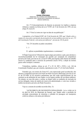 PODER JUDICIÁRIO
TRIBUNAL DE JUSTIÇA DE PERNAMBUCO
GABINETE DES. FRANCISCO BANDEIRA DE MELLO
ÓRGÃO ESPECIAL
8
MC na ADI 0016977-87.2020.8.17.9000
Art. 2º O descumprimento do disposto na presente Lei implica a empresa
infratora a sanções na forma da Lei nº 8.987, de 13 de fevereiro de 1995, em seu
artigo 29, inciso II.
Art. 3º Esta Lei entra em vigor na data de sua publicação.”
A propósito, a Lei Federal 8.987, de 13 de fevereiro de 1995, que “dispõe sobre o
regime de concessão e permissão da prestação de serviços públicos previsto no art. 175
da Constituição Federal, e dá outras providências”, em seu art. 29, II, prevê:
“Art. 29. Incumbe ao poder concedente:
(…)
II - aplicar as penalidades regulamentares e contratuais;”
O Órgão Especial do Tribunal de origem julgou procedente a ação, para declarar a
inconstitucionalidade da lei municipal em questão por usurpação da competência
privativa da União, prevista no art. 22 da CF/1998, para legislar sobre direito do trabalho
(inciso I), condições para o exercício de profissões (inciso XVI), e edição de normas
gerais sobre licitação e contratos.
Vislumbrou, também, ofensa ao art. 5º e 47, II, XIV e XVII, e art. 144 da
Constituição Estadual, que, por simetria, reproduzem os arts. 2º e 61 da Carta Federal.
Entendeu que, nos termos do Tema 917, com repercussão geral reconhecida, não
afronta a competência privativa do Chefe do Poder Executivo Municipal, prevista no art.
61 da CF/1988, lei de iniciativa parlamentar que não cuide especificamente de sua
estrutura ou da atribuição de seus órgãos, ou do regime jurídico de servidores públicos.
No entanto, no caso dos autos, a norma, ao dispor sobre as condições de execução do
serviço delegado, tratou de matéria de reserva de administração, e, com isso, invadiu o
âmbito da iniciativa privativa do Poder Executivo.
Veja-se a ementa do acórdão recorrido (Doc. 5):
“AÇÃO DIRETA DE INCONSTITUCIONALIDADE - Lei n. 6.044, de 16
de abril de 2018, do Município de Sumaré, que ‘dispõe sobre a proibição de
atividade concomitante de motorista e cobrador de passagens em transportes
coletivos urbanos e dá outras providências’.
 