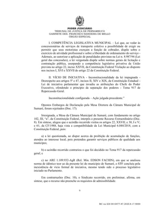 PODER JUDICIÁRIO
TRIBUNAL DE JUSTIÇA DE PERNAMBUCO
GABINETE DES. FRANCISCO BANDEIRA DE MELLO
ÓRGÃO ESPECIAL
9
MC na ADI 0016977-87.2020.8.17.9000
I. COMPETÊNCIA LEGISLATIVA MUNICIPAL – Lei que, ao vedar às
concessionárias de serviços de transporte coletivo a possibilidade de exigir ou
permitir que seus motoristas exerçam a função de cobrador, dispõe sobre o
exercício de atividade profissional e sobre a liberdade de ordenamento do serviço -
Ademais, ao autorizar a aplicação de penalidades previstas na Lei n. 8.987/94 (Lei
geral das concessões), a lei vergastada dispõe sobre normas gerais de licitação e
contratação pública, usurpando a competência legislativa privativa da União
prevista no artigo 22, inciso XXVII, da Constituição Federal Violação ao disposto
nos incisos I, XVI e XXVII do artigo 22 da Constituição Federal.
II. VÍCIO DE INICIATIVA - Inconstitucionalidade da lei impugnada -
Desrespeito aos artigos 5º e 47, incisos II, XIV e XIX, da Constituição Estadual -
Lei de iniciativa parlamentar que invadiu as atribuições do Chefe do Poder
Executivo, ofendendo o princípio da separação dos poderes - Tema 917 de
Repercussão Geral.
Inconstitucionalidade configurada – Ação julgada procedente.”
Opostos Embargos de Declaração pela Mesa Diretora da Câmara Municipal de
Sumaré, foram rejeitados (Doc. 17).
Irresignada, a Mesa da Câmara Municipal de Sumaré, com fundamento no artigo
102, III, “a”, da Constituição Federal, interpôs o presente Recurso Extraordinário (Doc.
8). Em síntese, alegou que o acórdão recorrido violou os artigos 22, XXVII; e 30, I e V;
e 61, da CF/1988, haja vista a compatibilidade da Lei Municipal 6.044/2018, com a
Constituição Federal, pois:
a) a lei questionada, ao dispor acerca da proibição de acumulação de funções,
atendeu ao interesse local, pois pretendeu garantir serviços públicos de qualidade aos
munícipes;
b) o acórdão recorrido contrariou o que foi decidido no Tema 917 da repercussão
geral; e
c) no ARE 1.109.932-AgR (Rel. Min. EDSON FACHIN), em que se analisou
norma de idêntico teor ao da presente lei do município de Sumaré, o STF concluiu pela
inexistência de vício formal de iniciativa, mesmo tendo sido o processo legislativo
iniciado no Parlamento.
Em contrarrazões (Doc. 10), o Sindicato recorrido, em preliminar, afirma, em
síntese, que o recurso não preenche os requisitos de admissibilidade.
 