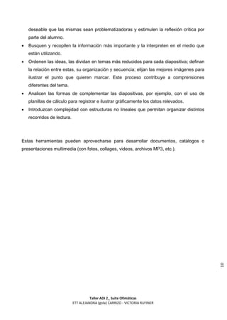 deseable que las mismas sean problematizadoras y estimulen la reflexión crítica por
    parte del alumno.
   Busquen y recopilen la información más importante y la interpreten en el medio que
    están utilizando.
   Ordenen las ideas, las dividan en temas más reducidos para cada diapositiva; definan
    la relación entre estas, su organización y secuencia; elijan las mejores imágenes para
    ilustrar el punto que quieren marcar. Este proceso contribuye a comprensiones
    diferentes del tema.
   Analicen las formas de complementar las diapositivas, por ejemplo, con el uso de
    planillas de cálculo para registrar e ilustrar gráficamente los datos relevados.
   Introduzcan complejidad con estructuras no lineales que permitan organizar distintos
    recorridos de lectura.




Estas herramientas pueden aprovecharse para desarrollar documentos, catálogos o
presentaciones multimedia (con fotos, collages, videos, archivos MP3, etc.).




                                                                                             10




                                       Taller ADI 2_ Suite Ofimáticas
                             ETT ALEJANDRA (gola) CARRIZO - VICTORIA RUFINER
 