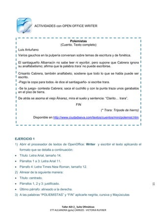 ACTIVIDADES con OPEN OFFICE WRITER



                                             Polemistas
                                       (Cuento. Texto completo)
    Luis Antuñano
    Varios gauchos en la pulpería conversan sobre temas de escritura y de fonética.

    El santiagueño Albarracín no sabe leer ni escribir, pero supone que Cabrera ignora
    su analfabetismo; afirma que la palabra trara* no puede escribirse.

    Crisanto Cabrera, también analfabeto, sostiene que todo lo que se habla puede ser
    escrito.
    -Pago la copa para todos -le dice el santiagueño- si escribe trara.
    -Se la juego- contesta Cabrera; saca el cuchillo y con la punta traza unos garabatos
    en el piso de tierra.
    De atrás se asoma el viejo Álvarez, mira el suelo y sentencia: “Clarito… trara”.
                                                 FIN
                                                                      (* Trara: Trípode de hierro)

               Disponible en http://www.ciudadseva.com/textos/cuentos/mini/polemist.htm




EJERCICIO 1
1) Abrir el procesador de textos de OpenOffice: Writer y escribir el texto aplicando el
     formato que se detalla a continuación:
    Título: Letra Arial, tamaño 14.
    Párrafos 1 a 3: Letra Arial 11.
    Párrafo 4: Letra Times New Roman, tamaño 12.
2) Alinear de la siguiente manera:
    Título: centrado.

                                                                                                     11




     Párrafos 1, 2 y 3: justificado.
    Último párrafo: alineado a la derecha.
3) A las palabras “POLIEMISTAS” y “FIN” aplicarle negrita, cursiva y Mayúsculas


                                      Taller ADI 2_ Suite Ofimáticas
                            ETT ALEJANDRA (gola) CARRIZO - VICTORIA RUFINER
 
