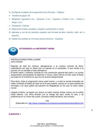 3) Configurar la página de la siguiente forma (Formato – Página):
   Tamaño de papel: A4
   Márgenes: Izquierda 3 cm. – Derecha.: 3 cm. – Superior. o Arriba: 3 cm. – Inferior. o
    Abajo: 2 cm.
   Orientación: Vertical
4) Seleccione el texto completo y cópielo a continuación 2 veces.
5) Aplicarle a uno de los párrafos copiados otro formato de letra, tamaño, color, etc. a
    elección.
6) Grabar los cambios en el mismo archivo (Archivo – Guardar).




             ACTIVIDADES con MICROSOFT WORD




    INSTRUCCIONES PARA LLORAR
    Julio Cortázar

    Dejando de lado los motivos, atengámonos a la manera correcta de llorar,
    entendiendo por esto un llanto que no ingrese en el escándalo, ni que insulte a la
    sonrisa con su paralela y torpe semejanza.
    El llanto medio u ordinario consiste en una contracción general del rostro y un sonido
    espasmódico acompañado de lágrimas y mocos, estos últimos al final, pues el llanto
    se acaba en el momento en que uno se suena enérgicamente.

    Para llorar, dirija la imaginación hacia usted mismo, y si esto le resulta imposible por
    haber contraído el hábito de creer en el mundo exterior, piense en un pato cubierto de
    hormigas o en esos golfos del estrecho de Magallanes en los que no entra nadie,
    nunca.

    Llegado el llanto, se tapará con decoro el rostro usando ambas manos con la palma
    hacia adentro. Los niños llorarán con la manga del saco contra la cara, y de
    preferencia en un rincón del cuarto. Duración media del llanto, tres minutos.

                                           FIN
         Disponible en: http://www.ciudadseva.com/textos/cuentos/esp/cortazar/llorar.htm
                                                                                               13




EJERCICIO 1




                                      Taller ADI 2_ Suite Ofimáticas
                            ETT ALEJANDRA (gola) CARRIZO - VICTORIA RUFINER
 