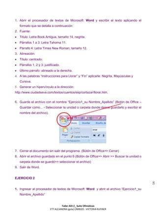 1. Abrir el procesador de textos de Microsoft: Word y escribir el texto aplicando el
    formato que se detalla a continuación:
2. Fuente:
   Título: Letra Book Antigua, tamaño 14, negrita.
   Párrafos 1 a 3: Letra Tahoma 11.
   Párrafo 4: Letra Times New Roman, tamaño 12.
3. Alineación:
   Título: centrado.
   Párrafos 1, 2 y 3: justificado.
   Último párrafo: alineado a la derecha.
4. A las palabras “Instrucciones para Llorar” y “Fin” aplicarle: Negrita, Mayúsculas y
    Cursiva.
5. Generar un hipervínculo a la dirección:
http://www.ciudadseva.com/textos/cuentos/esp/cortazar/llorar.htm.


6. Guarde el archivo con el nombre “Ejercicio1_su Nombre_Apellido” (Botón de Office –
    Guardar como... - Seleccionar la unidad o carpeta donde desea guardarlo y escribir el
    nombre del archivo).




7. Cerrar el documento sin salir del programa. (Botón de Office>> Cerrar)
8. Abrir el archivo guardado en el punto 6 (Botón de Office>> Abrir >> Buscar la unidad o
    carpeta donde se guardó>> seleccionar el archivo)
9. Salir de Word.


EJERCICIO 2
                                                                                            14




1. Ingresar al procesador de textos de Microsoft: Word y abrir el archivo “Ejercicio1_su
    Nombre_Apellido”


                                     Taller ADI 2_ Suite Ofimáticas
                           ETT ALEJANDRA (gola) CARRIZO - VICTORIA RUFINER
 