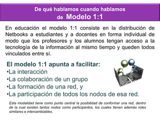 De qué hablamos cuando hablamos
de Modelo 1:1
En educación el modelo 1:1 consiste en la distribución de
Netbooks a estudiantes y a docentes en forma individual de
modo que los profesores y los alumnos tengan acceso a la
tecnología de la información al mismo tiempo y queden todos
vinculados entre sí.
El modelo 1:1 apunta a facilitar:
•La interacción
•La colaboración de un grupo
•La formación de una red, y
•La participación de todos los nodos de esa red.
Esta modalidad tiene como punto central la posibilidad de conformar una red, dentro
de la cual existen tantos nodos como participantes, los cuales tienen además roles
similares e intercambiables.
 