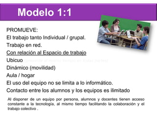 PROMUEVE:
El trabajo tanto Individual / grupal.
Trabajo en red.
Con relación al Espacio de trabajo
Ubicuo (presente al mismo tiempo en todas partes)
Dinámico (movilidad)
Aula / hogar
El uso del equipo no se limita a lo informático.
Contacto entre los alumnos y los equipos es ilimitado
Modelo 1:1
Al disponer de un equipo por persona, alumnos y docentes tienen acceso
constante a la tecnología, al mismo tiempo facilitando la colaboración y el
trabajo colectivo .
 