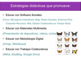 Estrategias didácticas que promueve:
• Educar con Software Sociales
(Foros, Mensajería Instantánea, Blog, Redes Sociales, Entornos Para
Compartir Recursos, Wiki, Edición Colaborativa en Tiempo Real)
• Educar con Materiales Multimedia
(Presentación de diapositivas, videos, cortos)
• Educar con Metodología Digital
(Cmap, WebQuest)
• Educar con Trabajos Colaborativos
(Wikis, EduBlog, Google Drive)
 