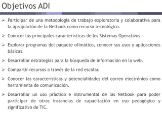 Objetivos ADI
 Participar de una metodología de trabajo exploratoria y colaborativa para
la apropiación de la Netbook como recurso tecnológico.
 Conocer las principales características de los Sistemas Operativos
 Explorar programas del paquete ofimático, conocer sus usos y aplicaciones
básicas.
 Desarrollar estrategias para la búsqueda de información en la web.
 Compartir recursos a través de la red escolar.
 Conocer las características y potencialidades del correo electrónico como
herramienta de comunicación.
 Desarrollar un uso práctico e instrumental de las Netbook para poder
participar de otras instancias de capacitación en uso pedagógico y
significativo de TIC.
 