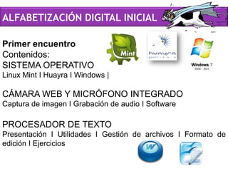 Primer encuentro
Contenidos:
SISTEMA OPERATIVO
Linux Mint I Huayra I Windows |
CÁMARA WEB Y MICRÓFONO INTEGRADO
Captura de imagen I Grabación de audio I Software
PROCESADOR DE TEXTO
Presentación I Utilidades I Gestión de archivos I Formato de
edición I Ejercicios
ALFABETIZACIÓN DIGITAL INICIAL
 