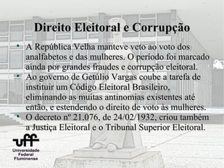 Direito Eleitoral e Corrupção

    A República Velha manteve veto ao voto dos
    analfabetos e das mulheres. O período foi marcado
    ainda por grandes fraudes e corrupção eleitoral.

    Ao governo de Getúlio Vargas coube a tarefa de
    instituir um Código Eleitoral Brasileiro,
    eliminando as muitas antinomias existentes até
    então, e estendendo o direito de voto às mulheres.

    O decreto nº 21.076, de 24/02/1932, criou também
    a Justiça Eleitoral e o Tribunal Superior Eleitoral.
 