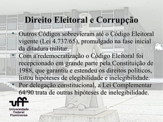 Direito Eleitoral e Corrupção

    Outros Códigos sobrevieram até o Código Eleitoral
    vigente (Lei 4.737/65), promulgado na fase inicial
    da ditadura militar.

    Com a redemocratização o Código Eleitoral foi
    recepcionado em grande parte pela Constituição de
    1988, que garantiu e estendeu os direitos políticos,
    listou hipóteses de elegibilidade e inelegibilidade.

    Por delegação constitucional, a Lei Complementar
    64/90 trata de outras hipóteses de inelegibilidade.
 