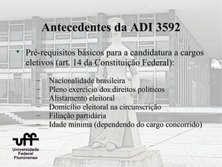 Antecedentes da ADI 3592

    Pré-requisitos básicos para a candidatura a cargos
    eletivos (art. 14 da Constituição Federal):
       –    Nacionalidade brasileira
       –    Pleno exercício dos direitos políticos
       –    Alistamento eleitoral
       –    Domicílio eleitoral na circunscrição
       –    Filiação partidária
       –    Idade mínima (dependendo do cargo concorrido)
 