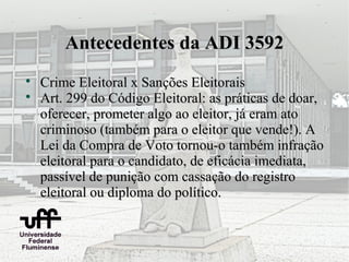 Antecedentes da ADI 3592

    Crime Eleitoral x Sanções Eleitorais

    Art. 299 do Código Eleitoral: as práticas de doar,
    oferecer, prometer algo ao eleitor, já eram ato
    criminoso (também para o eleitor que vende!). A
    Lei da Compra de Voto tornou-o também infração
    eleitoral para o candidato, de eficácia imediata,
    passível de punição com cassação do registro
    eleitoral ou diploma do político.
 