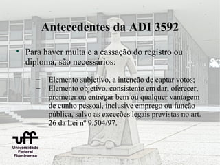 Antecedentes da ADI 3592

    Para haver multa e a cassação do registro ou
    diploma, são necessários:
       –    Elemento subjetivo, a intenção de captar votos;
       –    Elemento objetivo, consistente em dar, oferecer,
            prometer ou entregar bem ou qualquer vantagem
            de cunho pessoal, inclusive emprego ou função
            pública, salvo as exceções legais previstas no art.
            26 da Lei nº 9.504/97.
 