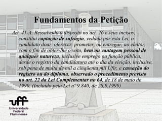 Fundamentos da Petição
Art. 41-A. Ressalvado o disposto no art. 26 e seus incisos,
   constitui captação de sufrágio, vedada por esta Lei, o
   candidato doar, oferecer, prometer, ou entregar, ao eleitor,
   com o fim de obter-lhe o voto, bem ou vantagem pessoal de
   qualquer natureza, inclusive emprego ou função pública,
   desde o registro da candidatura até o dia da eleição, inclusive,
   sob pena de multa de mil a cinqüenta mil Ufir, e cassação do
   registro ou do diploma, observado o procedimento previsto
   no art. 22 da Lei Complementar no 64, de 18 de maio de
   1990. (Incluído pela Lei nº 9.840, de 28.9.1999)
 