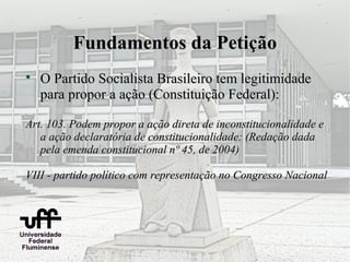 Fundamentos da Petição

    O Partido Socialista Brasileiro tem legitimidade
    para propor a ação (Constituição Federal):

Art. 103. Podem propor a ação direta de inconstitucionalidade e
   a ação declaratória de constitucionalidade: (Redação dada
   pela emenda constitucional nº 45, de 2004)

VIII - partido político com representação no Congresso Nacional
 