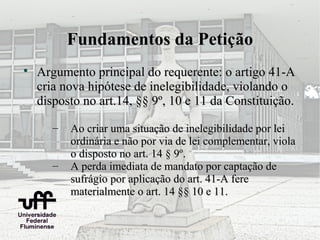 Fundamentos da Petição

    Argumento principal do requerente: o artigo 41-A
    cria nova hipótese de inelegibilidade, violando o
    disposto no art.14, §§ 9º, 10 e 11 da Constituição.

       –   Ao criar uma situação de inelegibilidade por lei
           ordinária e não por via de lei complementar, viola
           o disposto no art. 14 § 9º.
       –   A perda imediata de mandato por captação de
           sufrágio por aplicação do art. 41-A fere
           materialmente o art. 14 §§ 10 e 11.
 