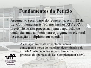 Fundamentos da Petição

    Argumento secundário do requerente: o art. 22 da
    Lei Complementar 64/90, nos incisos XIV e XV,
    prevê não só rito processual para a apuração de
    denúncias mas também para o julgamento eleitoral
    de cassação do diploma ou mandato.
      –   A cassação imediata do diploma, com a
          consequente perda do mandato, determinada pelo
          art. 41-A, não encontra amparo também no
          processo de apuração da Lei Complementar 64/90.
 