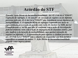 Acórdão do STF
Ementa: Ação Direta de Inconstitucionalidade. Art. 41-A da lei nº 9504/97.
Captação de sufrágio. 2. As sanções de cassação de registro ou de diploma
previstas pelo art. 41-A da Lei nº 9504/97 não constituem novas hipóteses de
inelegibilidade. 3. A captação ilícita de sufrágio é apurada por meio de
representação processada de acordo com o art. 22, incisos I a XIII, da Lei
Complementar nº 64/90, que não se confunde com a ação de investigação
judicial eleitoral, nem com a ação de impugnação do mandato eletivo, pois
não implica a declaração de inelegibilidade, mas apenas cassação do
registro ou diploma. 4. A representação para apurar a conduta prevista no
art. 41-A da Lei nº 9504/97 tem o objetivo de resguardar um bem jurídico
específico: a vontade do eleitor. 5. Ação Direta de Inconstitucionalidade
julgada como improcedente.
 