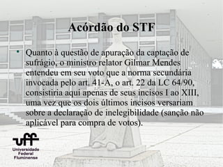 Acórdão do STF

    Quanto à questão de apuração da captação de
    sufrágio, o ministro relator Gilmar Mendes
    entendeu em seu voto que a norma secundária
    invocada pelo art. 41-A, o art. 22 da LC 64/90,
    consistiria aqui apenas de seus incisos I ao XIII,
    uma vez que os dois últimos incisos versariam
    sobre a declaração de inelegibilidade (sanção não
    aplicável para compra de votos).
 