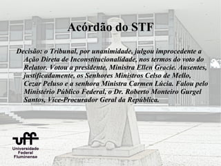 Acórdão do STF
Decisão: o Tribunal, por unanimidade, julgou improcedente a
  Ação Direta de Inconstitucionalidade, nos termos do voto do
  Relator. Votou a presidente, Ministra Ellen Gracie. Ausentes,
  justificadamente, os Senhores Ministros Celso de Mello,
  Cezar Peluso e a senhora Ministra Carmen Lúcia. Falou pelo
  Ministério Público Federal, o Dr. Roberto Monteiro Gurgel
  Santos, Vice-Procurador Geral da República.
 