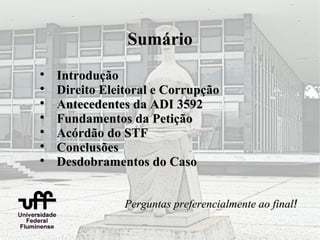 Sumário

    Introdução

    Direito Eleitoral e Corrupção

    Antecedentes da ADI 3592

    Fundamentos da Petição

    Acórdão do STF

    Conclusões

    Desdobramentos do Caso


                Perguntas preferencialmente ao final!
 