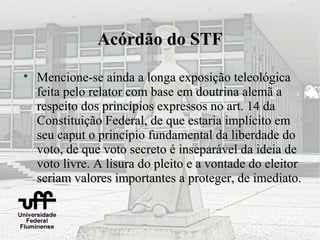 Acórdão do STF

    Mencione-se ainda a longa exposição teleológica
    feita pelo relator com base em doutrina alemã a
    respeito dos princípios expressos no art. 14 da
    Constituição Federal, de que estaria implícito em
    seu caput o princípio fundamental da liberdade do
    voto, de que voto secreto é inseparável da ideia de
    voto livre. A lisura do pleito e a vontade do eleitor
    seriam valores importantes a proteger, de imediato.
 