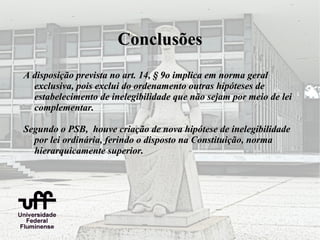 Conclusões
A disposição prevista no art. 14, § 9o implica em norma geral
  exclusiva, pois exclui do ordenamento outras hipóteses de
  estabelecimento de inelegibilidade que não sejam por meio de lei
  complementar.

Segundo o PSB, houve criação de nova hipótese de inelegibilidade
  por lei ordinária, ferindo o disposto na Constituição, norma
  hierarquicamente superior.
 