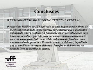 Conclusões
O ENTENDIMENTO DO SUPREMO TRIBUNAL FEDERAL

O raciocínio jurídico do STF aplicado ao caso julgou a ação direta de
  inconstitucionalidade improcedente, por entender que o dispositivo
  impugnado estava conforme a finalidade da lei constitucional, cujo
  interesse de valor – que não pode ser compreendido isoladamente,
  mas sim como parte indissociável do ordenamento jurídico como
  um todo – é o de garantir a lisura do processo eleitoral, impedindo
  que os candidatos a cargos eleitorais interfiram ilicitamente na
  vontade livre de escolha do eleitor.
 