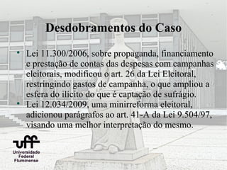 Desdobramentos do Caso

    Lei 11.300/2006, sobre propaganda, financiamento
    e prestação de contas das despesas com campanhas
    eleitorais, modificou o art. 26 da Lei Eleitoral,
    restringindo gastos de campanha, o que ampliou a
    esfera do ilícito do que é captação de sufrágio.

    Lei 12.034/2009, uma minirreforma eleitoral,
    adicionou parágrafos ao art. 41-A da Lei 9.504/97,
    visando uma melhor interpretação do mesmo.
 