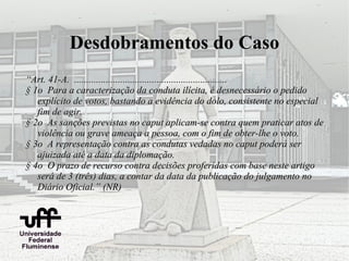 Desdobramentos do Caso
“Art. 41-A. ...............................................................
§ 1o Para a caracterização da conduta ilícita, é desnecessário o pedido
   explícito de votos, bastando a evidência do dolo, consistente no especial
   fim de agir.
§ 2o As sanções previstas no caput aplicam-se contra quem praticar atos de
   violência ou grave ameaça a pessoa, com o fim de obter-lhe o voto.
§ 3o A representação contra as condutas vedadas no caput poderá ser
   ajuizada até a data da diplomação.
§ 4o O prazo de recurso contra decisões proferidas com base neste artigo
   será de 3 (três) dias, a contar da data da publicação do julgamento no
   Diário Oficial.” (NR)
 