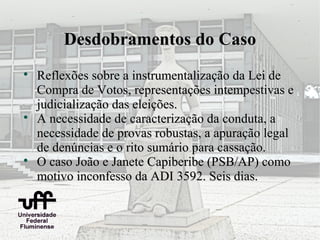 Desdobramentos do Caso

    Reflexões sobre a instrumentalização da Lei de
    Compra de Votos, representações intempestivas e
    judicialização das eleições.

    A necessidade de caracterização da conduta, a
    necessidade de provas robustas, a apuração legal
    de denúncias e o rito sumário para cassação.

    O caso João e Janete Capiberibe (PSB/AP) como
    motivo inconfesso da ADI 3592. Seis dias.
 