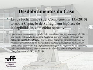 Desdobramentos do Caso

    Lei da Ficha Limpa (Lei Complementar 135/2010)
    tornou a Captação de Sufrágio em hipótese de
    inelegibilidade, com efeito retroativo:
j) os que forem condenados, em decisão transitada em julgado ou proferida
    por órgão colegiado da Justiça Eleitoral, por corrupção eleitoral, por
    captação ilícita de sufrágio, por doação, captação ou gastos ilícitos de
    recursos de campanha ou por conduta vedada aos agentes públicos em
    campanhas eleitorais que impliquem cassação do registro ou do diploma,
    pelo prazo de 8 (oito) anos a contar da eleição; (Incluído pela Lei
    Complementar nº 135, de 2010)
 