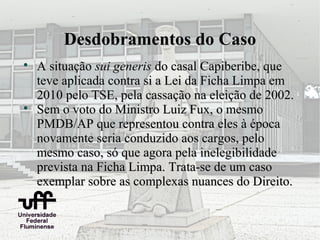 Desdobramentos do Caso

    A situação sui generis do casal Capiberibe, que
    teve aplicada contra si a Lei da Ficha Limpa em
    2010 pelo TSE, pela cassação na eleição de 2002.

    Sem o voto do Ministro Luiz Fux, o mesmo
    PMDB/AP que representou contra eles à época
    novamente seria conduzido aos cargos, pelo
    mesmo caso, só que agora pela inelegibilidade
    prevista na Ficha Limpa. Trata-se de um caso
    exemplar sobre as complexas nuances do Direito.
 